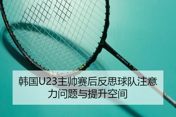 韩国U23主帅赛后反思球队注意力问题与提升空间